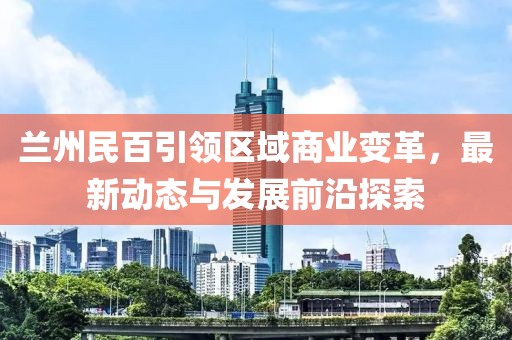 兰州民百引领区域商业变革，最新动态与发展前沿探索