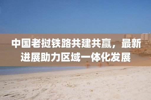 中国老挝铁路共建共赢，最新进展助力区域一体化发展