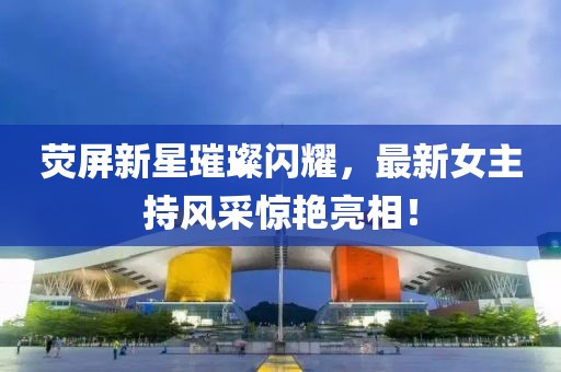 荧屏新星璀璨闪耀，最新女主持风采惊艳亮相！