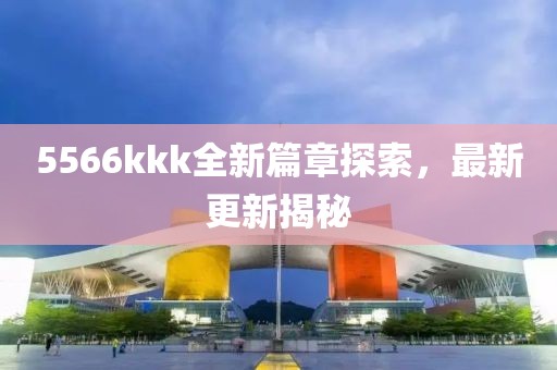 5566kkk全新篇章探索，最新更新揭秘