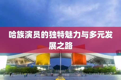 哈族演员的独特魅力与多元发展之路