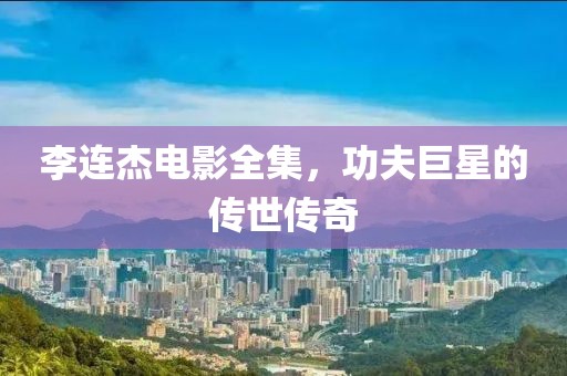 李连杰电影全集，功夫巨星的传世传奇