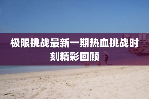 极限挑战最新一期热血挑战时刻精彩回顾