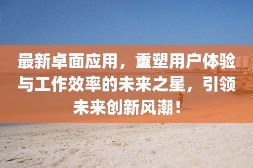 最新卓面应用，重塑用户体验与工作效率的未来之星，引领未来创新风潮！