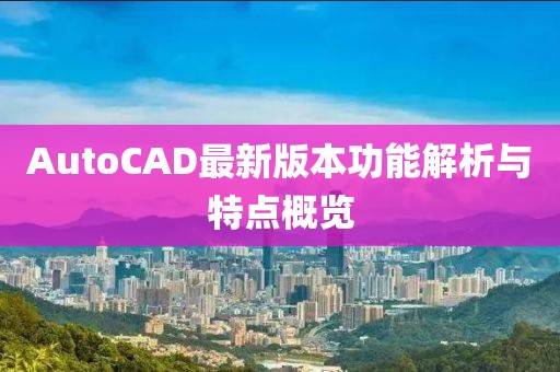 AutoCAD最新版本功能解析与特点概览