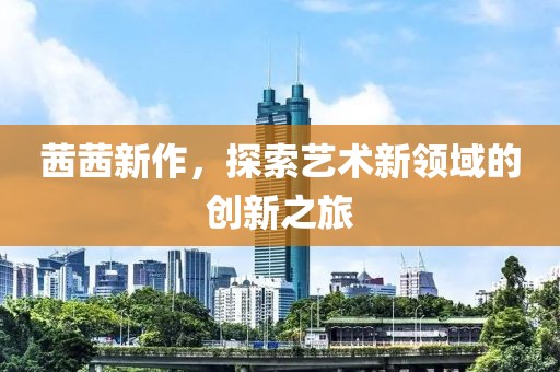 茜茜新作，探索艺术新领域的创新之旅