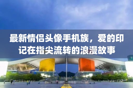 最新情侣头像手机族，爱的印记在指尖流转的浪漫故事