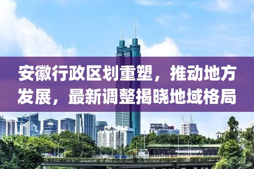 安徽行政区划重塑，推动地方发展，最新调整揭晓地域格局