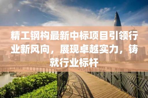 精工钢构最新中标项目引领行业新风向，展现卓越实力，铸就行业标杆