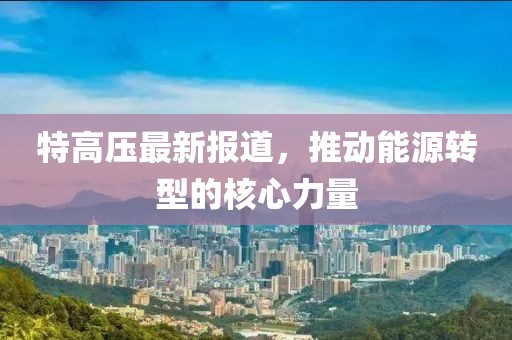 特高压最新报道，推动能源转型的核心力量