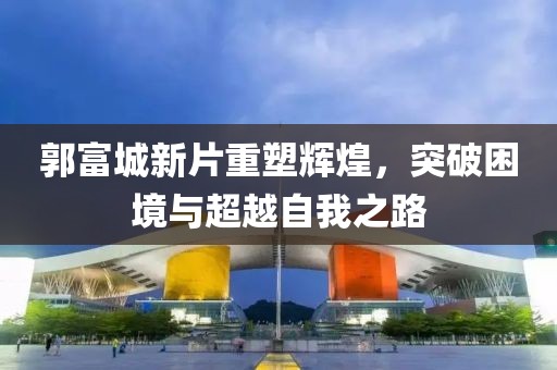 郭富城新片重塑辉煌，突破困境与超越自我之路