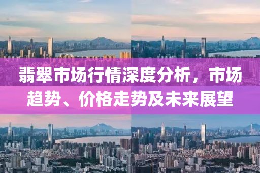 翡翠市场行情深度分析，市场趋势、价格走势及未来展望