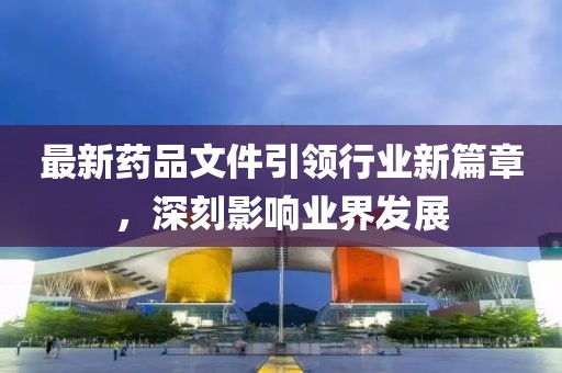 最新药品文件引领行业新篇章，深刻影响业界发展