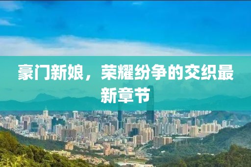 豪门新娘，荣耀纷争的交织最新章节