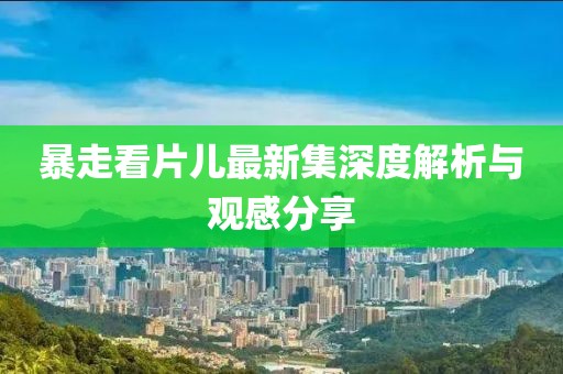 暴走看片儿最新集深度解析与观感分享