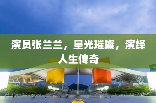 演员张兰兰，星光璀璨，演绎人生传奇