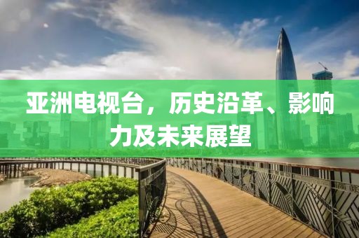 亚洲电视台，历史沿革、影响力及未来展望