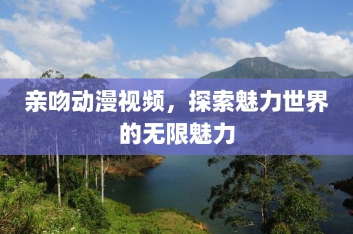 亲吻动漫视频，探索魅力世界的无限魅力