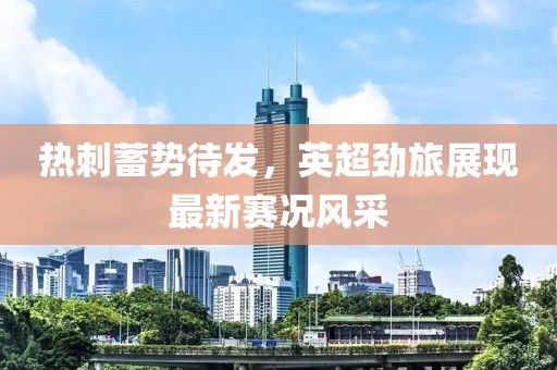 热刺蓄势待发，英超劲旅展现最新赛况风采