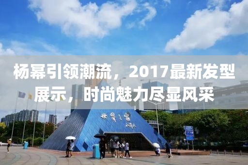 杨幂引领潮流，2017最新发型展示，时尚魅力尽显风采