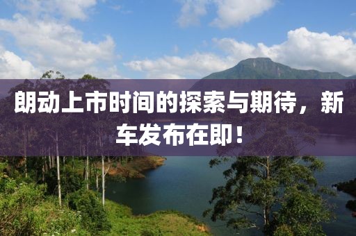 朗动上市时间的探索与期待，新车发布在即！