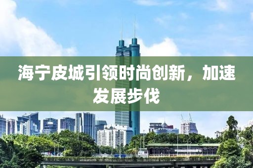 海宁皮城引领时尚创新，加速发展步伐