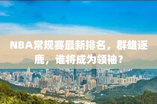 NBA常规赛最新排名，群雄逐鹿，谁将成为领袖？