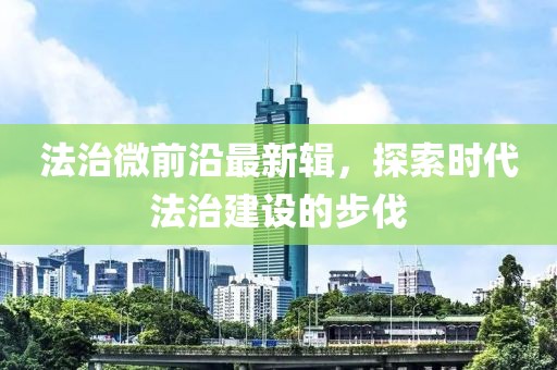 法治微前沿最新辑，探索时代法治建设的步伐