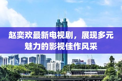 赵奕欢最新电视剧，展现多元魅力的影视佳作风采