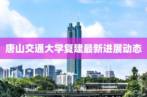 唐山交通大学复建最新进展动态