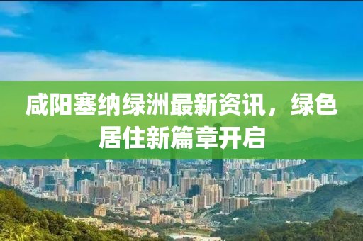 咸阳塞纳绿洲最新资讯，绿色居住新篇章开启
