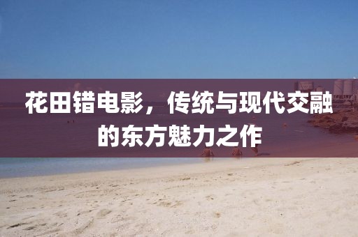 花田错电影，传统与现代交融的东方魅力之作