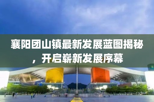 襄阳团山镇最新发展蓝图揭秘，开启崭新发展序幕