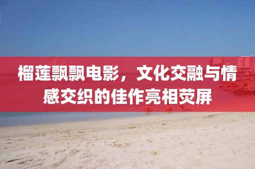 榴莲飘飘电影，文化交融与情感交织的佳作亮相荧屏