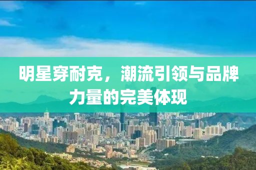 明星穿耐克，潮流引领与品牌力量的完美体现
