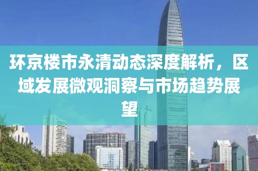 环京楼市永清动态深度解析，区域发展微观洞察与市场趋势展望