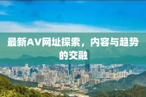 最新AV网址探索，内容与趋势的交融