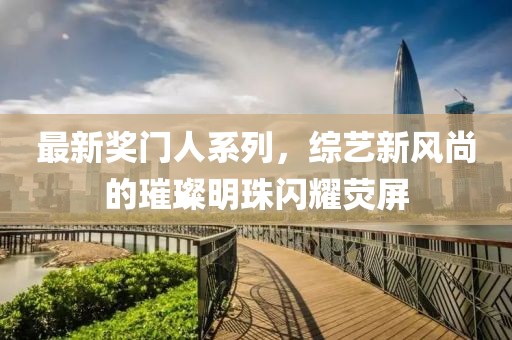 最新奖门人系列，综艺新风尚的璀璨明珠闪耀荧屏