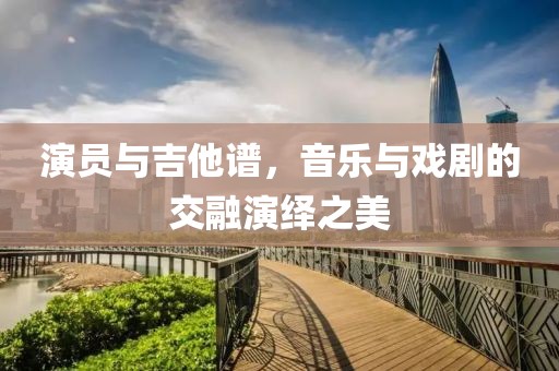 演员与吉他谱，音乐与戏剧的交融演绎之美