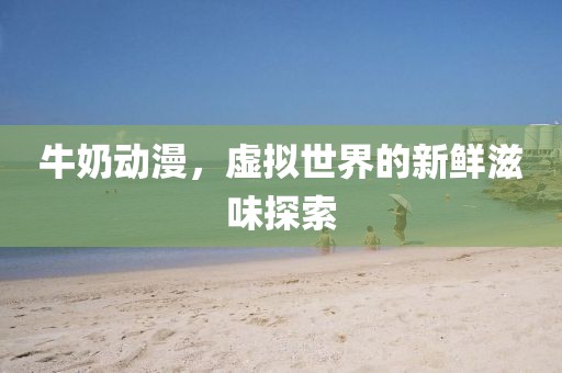 牛奶动漫，虚拟世界的新鲜滋味探索