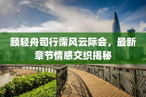 顾轻舟司行霈风云际会，最新章节情感交织揭秘