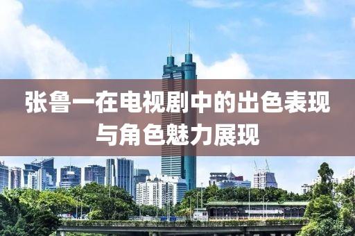 张鲁一在电视剧中的出色表现与角色魅力展现