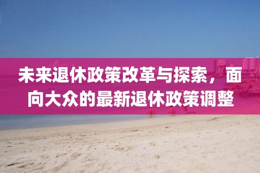 未来退休政策改革与探索，面向大众的最新退休政策调整