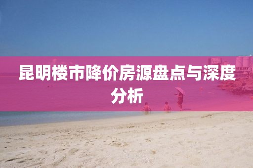 昆明楼市降价房源盘点与深度分析
