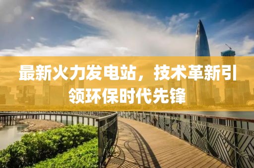 最新火力发电站，技术革新引领环保时代先锋