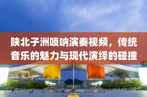 陕北子洲唢呐演奏视频，传统音乐的魅力与现代演绎的碰撞