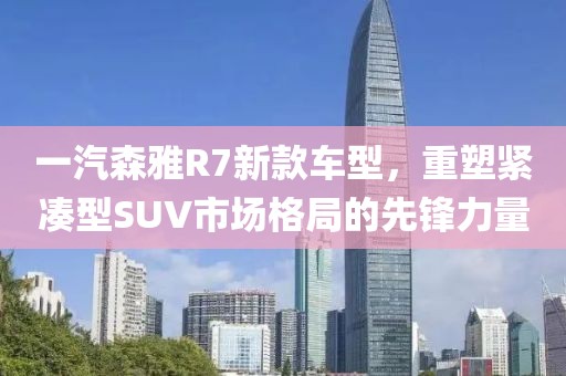 一汽森雅R7新款车型，重塑紧凑型SUV市场格局的先锋力量