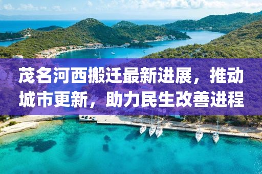 茂名河西搬迁最新进展，推动城市更新，助力民生改善进程