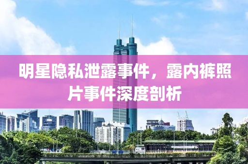 明星隐私泄露事件，露内裤照片事件深度剖析