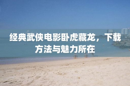经典武侠电影卧虎藏龙，下载方法与魅力所在